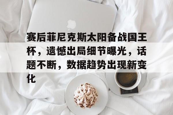 赛后菲尼克斯太阳备战国王杯,遗憾出局细节曝光,话题不断,数据趋势出现新变化的简单介绍 赛后菲尼克斯太阳备战国王杯,遗憾出局细节曝光,话题不断,数据趋势出现新变化的简单介绍
